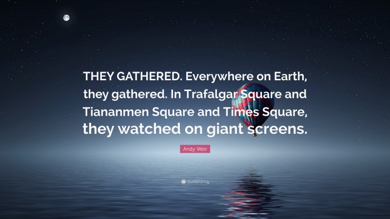 Andy Weir Quote: “THEY GATHERED. Everywhere on Earth, they gathered. In Trafalgar Square and Tiananmen Square and Times Square, they watched on giant screens.”