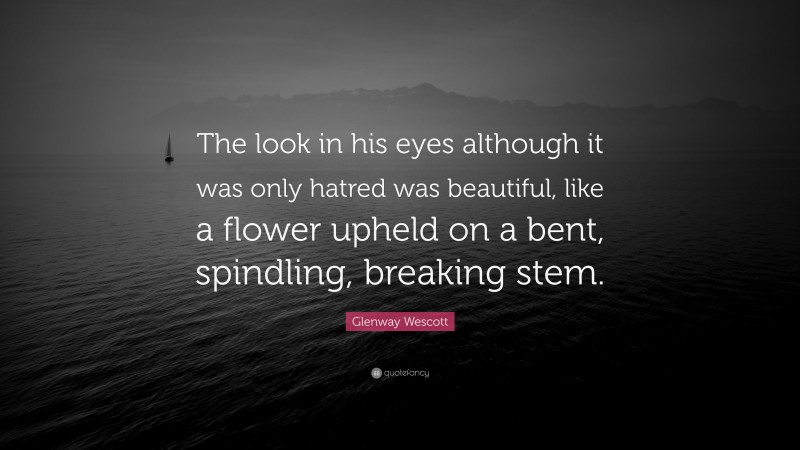 Glenway Wescott Quote: “The look in his eyes although it was only hatred was beautiful, like a flower upheld on a bent, spindling, breaking stem.”