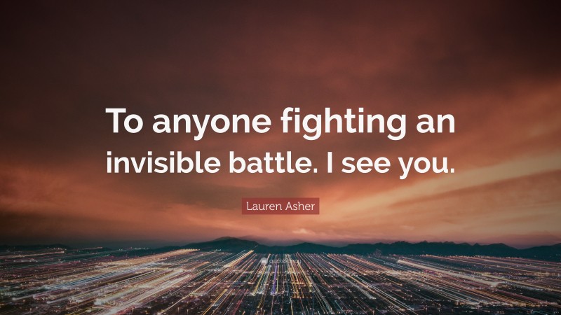 Lauren Asher Quote: “To anyone fighting an invisible battle. I see you.”