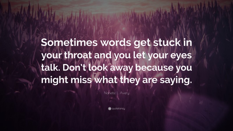 Nanette L. Avery Quote: “Sometimes words get stuck in your throat and you let your eyes talk. Don’t look away because you might miss what they are saying.”