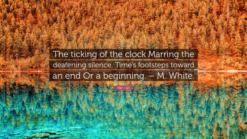 Staci Hart Quote: “The ticking of the clock Marring the deafening silence, Time’s footsteps toward an end Or a beginning. – M. White.”