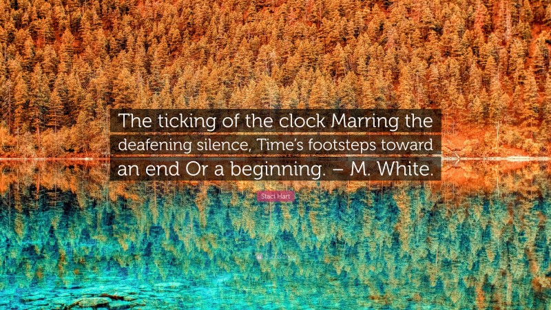 Staci Hart Quote: “The ticking of the clock Marring the deafening silence, Time’s footsteps toward an end Or a beginning. – M. White.”