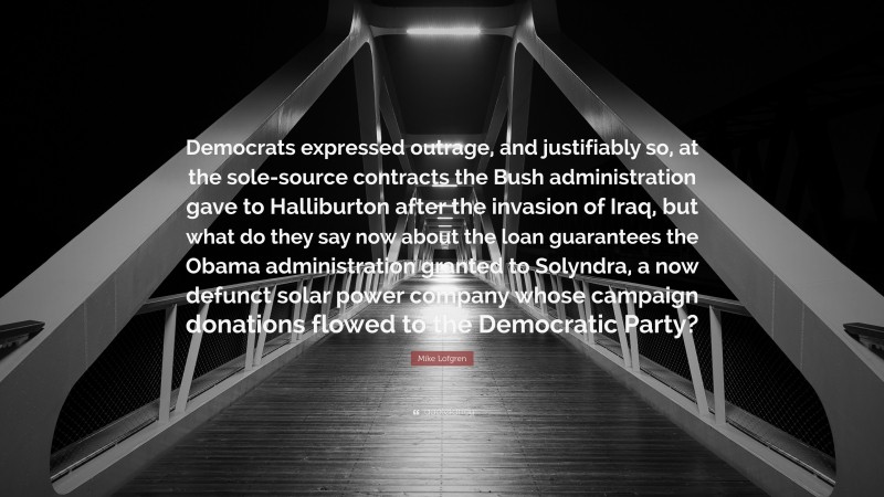 Mike Lofgren Quote: “Democrats expressed outrage, and justifiably so, at the sole-source contracts the Bush administration gave to Halliburton after the invasion of Iraq, but what do they say now about the loan guarantees the Obama administration granted to Solyndra, a now defunct solar power company whose campaign donations flowed to the Democratic Party?”