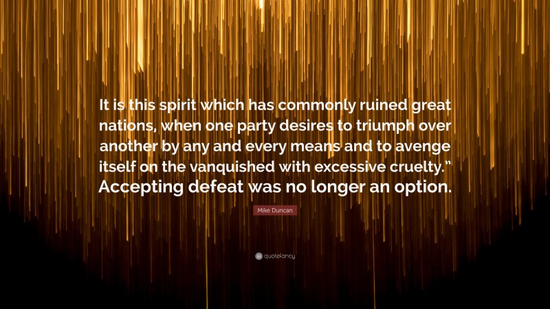 Mike Duncan Quote: “It is this spirit which has commonly ruined great nations, when one party desires to triumph over another by any and every means and to avenge itself on the vanquished with excessive cruelty.” Accepting defeat was no longer an option.”
