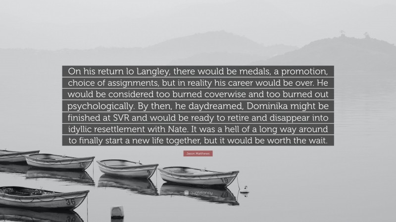 Jason Matthews Quote: “On his return lo Langley, there would be medals, a promotion, choice of assignments, but in reality his career would be over. He would be considered too burned coverwise and too burned out psychologically. By then, he daydreamed, Dominika might be finished at SVR and would be ready to retire and disappear into idyllic resettlement with Nate. It was a hell of a long way around to finally start a new life together, but it would be worth the wait.”