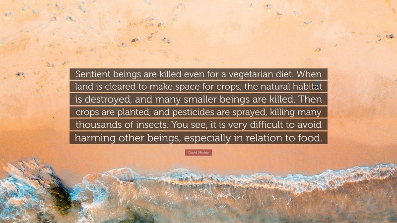 David Michie Quote: “Sentient beings are killed even for a vegetarian diet. When land is cleared to make space for crops, the natural habitat is destroyed, and many smaller beings are killed. Then crops are planted, and pesticides are sprayed, killing many thousands of insects. You see, it is very difficult to avoid harming other beings, especially in relation to food.”