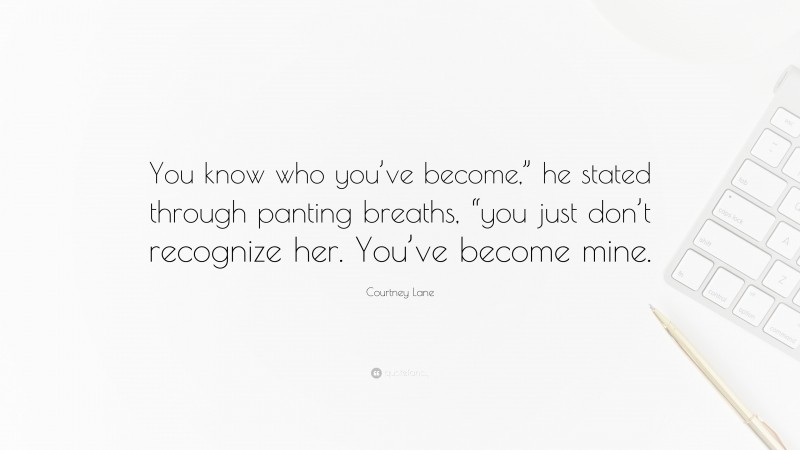 Courtney Lane Quote: “You know who you’ve become,” he stated through panting breaths, “you just don’t recognize her. You’ve become mine.”