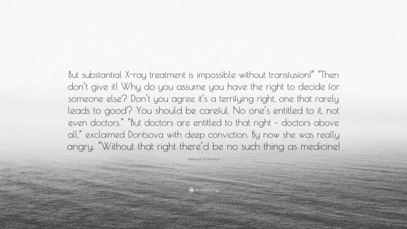 Aleksandr Solzhenitsyn Quote: “But substantial X-ray treatment is impossible without transfusion!” “Then don’t give it! Why do you assume you have the right to decide for someone else? Don’t you agree it’s a terrifying right, one that rarely leads to good? You should be careful. No one’s entitled to it, not even doctors.” “But doctors are entitled to that right – doctors above all,” exclaimed Dontsova with deep conviction. By now she was really angry. “Without that right there’d be no such thing as medicine!”