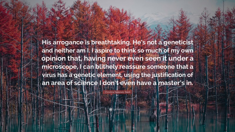 Christina Sweeney-Baird Quote: “His arrogance is breathtaking. He’s not a geneticist and neither am I. I aspire to think so much of my own opinion that, having never even seen it under a microscope, I can blithely reassure someone that a virus has a genetic element, using the justification of an area of science I don’t even have a master’s in.”