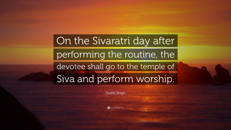 Sushil Singh Quote: “On the Sivaratri day after performing the routine, the devotee shall go to the temple of Siva and perform worship.”
