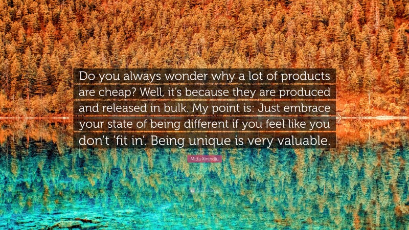 Mitta Xinindlu Quote: “Do you always wonder why a lot of products are cheap? Well, it’s because they are produced and released in bulk. My point is: Just embrace your state of being different if you feel like you don’t ‘fit in’. Being unique is very valuable.”