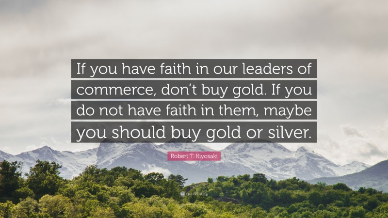 Robert T. Kiyosaki Quote: “If you have faith in our leaders of commerce, don’t buy gold. If you do not have faith in them, maybe you should buy gold or silver.”