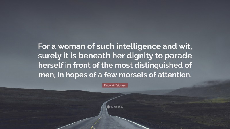 Deborah Feldman Quote: “For a woman of such intelligence and wit, surely it is beneath her dignity to parade herself in front of the most distinguished of men, in hopes of a few morsels of attention.”