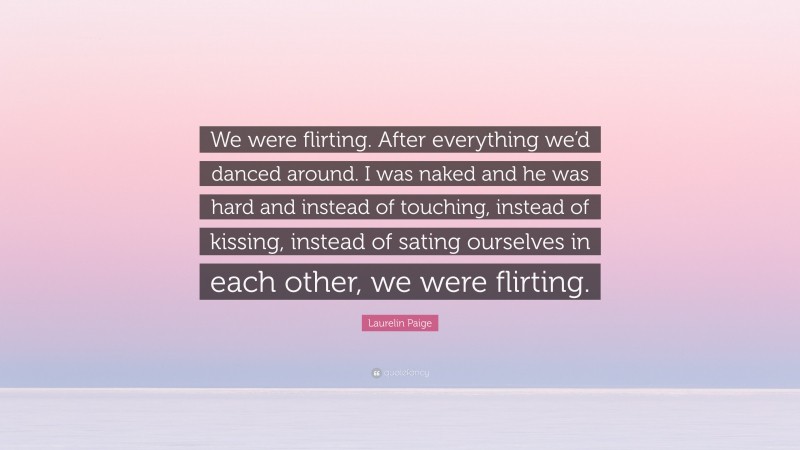 Laurelin Paige Quote: “We were flirting. After everything we’d danced around. I was naked and he was hard and instead of touching, instead of kissing, instead of sating ourselves in each other, we were flirting.”