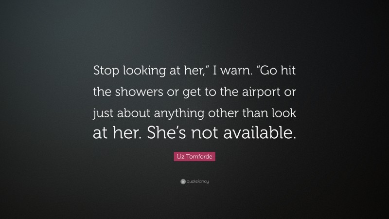 Liz Tomforde Quote: “Stop looking at her,” I warn. “Go hit the showers or get to the airport or just about anything other than look at her. She’s not available.”