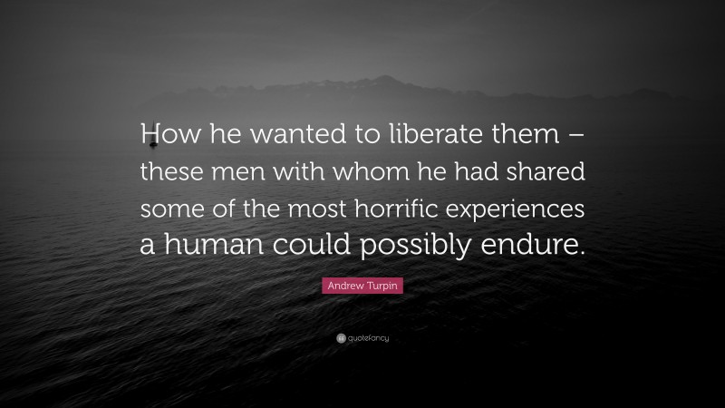 Andrew Turpin Quote: “How he wanted to liberate them – these men with whom he had shared some of the most horrific experiences a human could possibly endure.”
