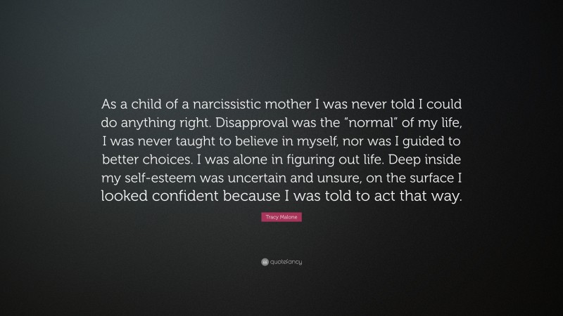 Tracy Malone Quote: “As a child of a narcissistic mother I was never told I could do anything right. Disapproval was the “normal” of my life, I was never taught to believe in myself, nor was I guided to better choices. I was alone in figuring out life. Deep inside my self-esteem was uncertain and unsure, on the surface I looked confident because I was told to act that way.”