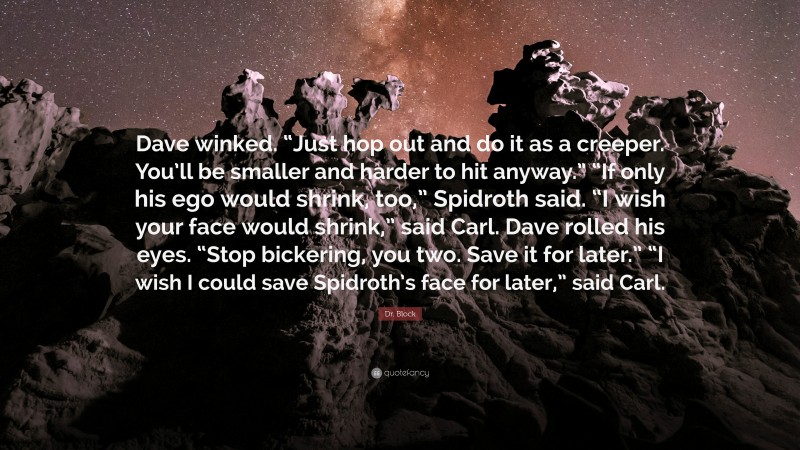 Dr. Block Quote: “Dave winked. “Just hop out and do it as a creeper. You’ll be smaller and harder to hit anyway.” “If only his ego would shrink, too,” Spidroth said. “I wish your face would shrink,” said Carl. Dave rolled his eyes. “Stop bickering, you two. Save it for later.” “I wish I could save Spidroth’s face for later,” said Carl.”