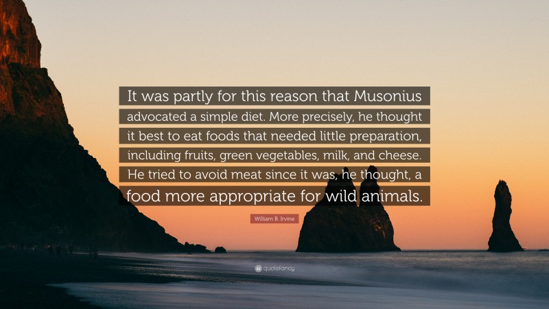 William B. Irvine Quote: “It was partly for this reason that Musonius advocated a simple diet. More precisely, he thought it best to eat foods that needed little preparation, including fruits, green vegetables, milk, and cheese. He tried to avoid meat since it was, he thought, a food more appropriate for wild animals.”