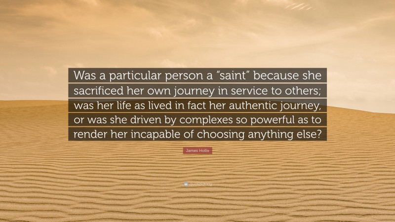 James Hollis Quote: “Was a particular person a “saint” because she sacrificed her own journey in service to others; was her life as lived in fact her authentic journey, or was she driven by complexes so powerful as to render her incapable of choosing anything else?”
