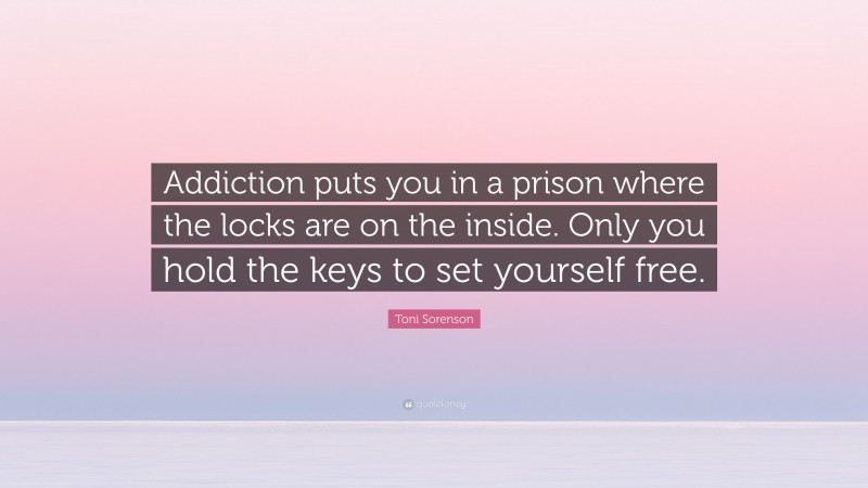 Toni Sorenson Quote: “Addiction puts you in a prison where the locks are on the inside. Only you hold the keys to set yourself free.”