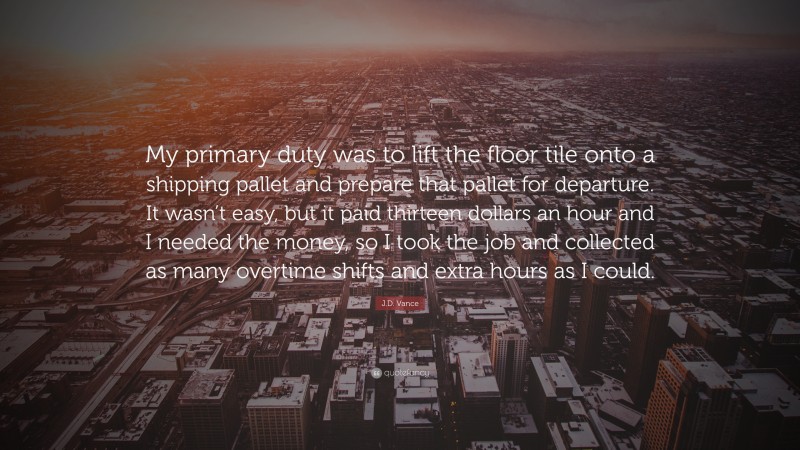 J.D. Vance Quote: “My primary duty was to lift the floor tile onto a shipping pallet and prepare that pallet for departure. It wasn’t easy, but it paid thirteen dollars an hour and I needed the money, so I took the job and collected as many overtime shifts and extra hours as I could.”