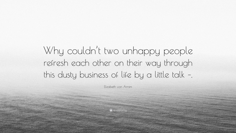 Elizabeth von Arnim Quote: “Why couldn’t two unhappy people refresh each other on their way through this dusty business of life by a little talk –.”