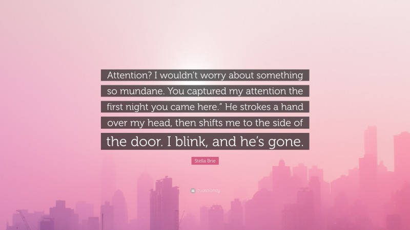 Stella Brie Quote: “Attention? I wouldn’t worry about something so mundane. You captured my attention the first night you came here.” He strokes a hand over my head, then shifts me to the side of the door. I blink, and he’s gone.”