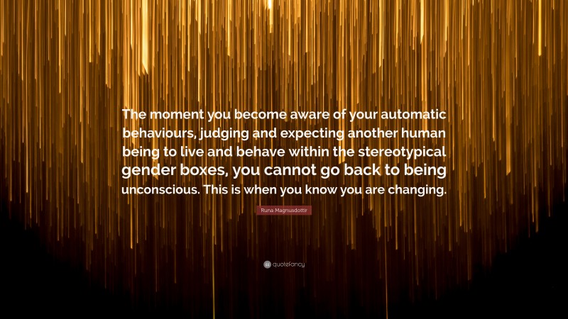 Runa Magnusdottir Quote: “The moment you become aware of your automatic behaviours, judging and expecting another human being to live and behave within the stereotypical gender boxes, you cannot go back to being unconscious. This is when you know you are changing.”