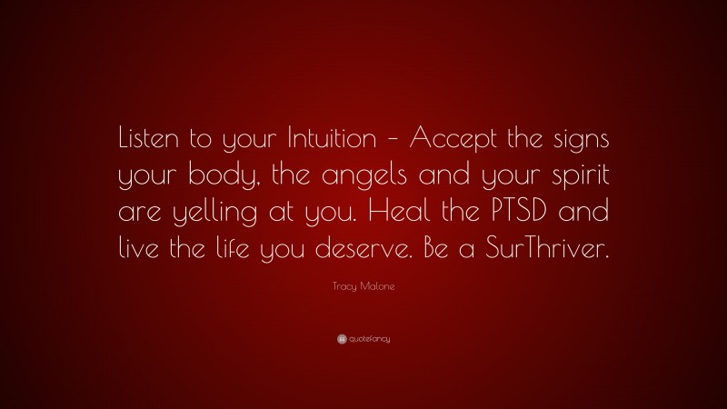 Tracy Malone Quote: “Listen to your Intuition – Accept the signs your body, the angels and your spirit are yelling at you. Heal the PTSD and live the life you deserve. Be a SurThriver.”