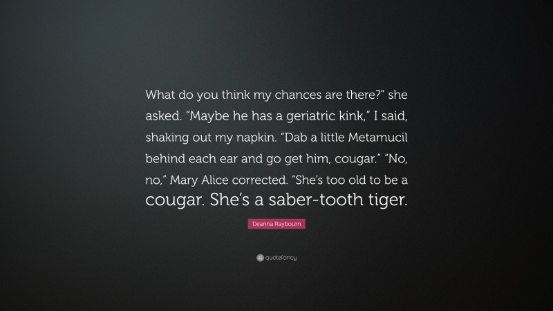 Deanna Raybourn Quote: “What do you think my chances are there?” she asked. “Maybe he has a geriatric kink,” I said, shaking out my napkin. “Dab a little Metamucil behind each ear and go get him, cougar.” “No, no,” Mary Alice corrected. “She’s too old to be a cougar. She’s a saber-tooth tiger.”