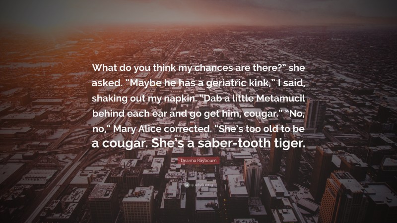 Deanna Raybourn Quote: “What do you think my chances are there?” she asked. “Maybe he has a geriatric kink,” I said, shaking out my napkin. “Dab a little Metamucil behind each ear and go get him, cougar.” “No, no,” Mary Alice corrected. “She’s too old to be a cougar. She’s a saber-tooth tiger.”