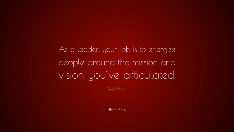 Jack Welch Quote: “As a leader, your job is to energize people around the mission and vision you’ve articulated.”