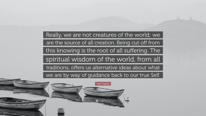 Tess Hughes Quote: “Really, we are not creatures of the world; we are the source of all creation. Being cut off from this knowing is the root of all suffering. The spiritual wisdom of the world, from all traditions, offers us alternative ideas about what we are by way of guidance back to our true Self.”