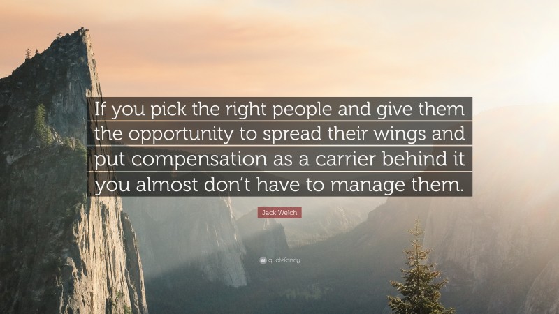 Jack Welch Quote: “If you pick the right people and give them the opportunity to spread their wings and put compensation as a carrier behind it you almost don’t have to manage them.”
