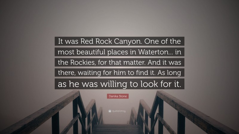 Danika Stone Quote: “It was Red Rock Canyon. One of the most beautiful places in Waterton... in the Rockies, for that matter. And it was there, waiting for him to find it. As long as he was willing to look for it.”