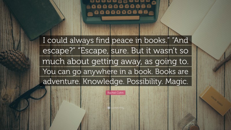 Rachel Cohn Quote: “I could always find peace in books.” “And escape?” “Escape, sure. But it wasn’t so much about getting away, as going to. You can go anywhere in a book. Books are adventure. Knowledge. Possibility. Magic.”