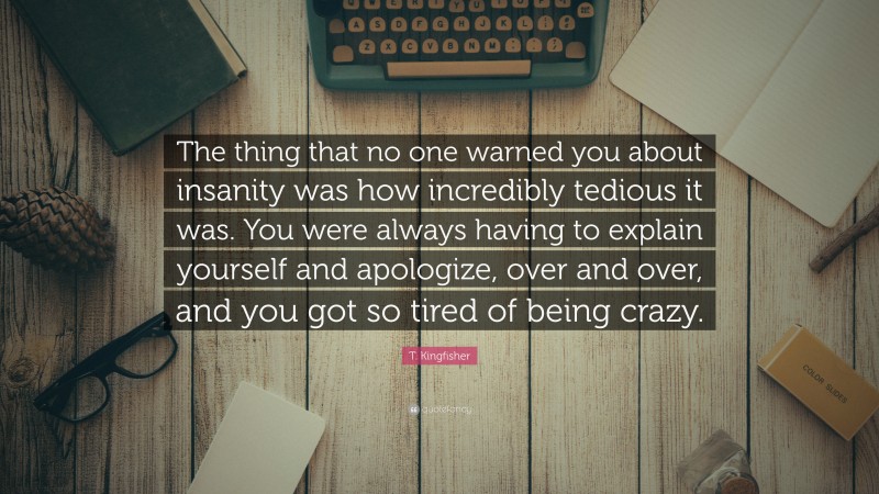 T. Kingfisher Quote: “The thing that no one warned you about insanity was how incredibly tedious it was. You were always having to explain yourself and apologize, over and over, and you got so tired of being crazy.”