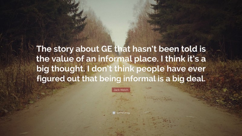 Jack Welch Quote: “The story about GE that hasn’t been told is the value of an informal place. I think it’s a big thought. I don’t think people have ever figured out that being informal is a big deal.”
