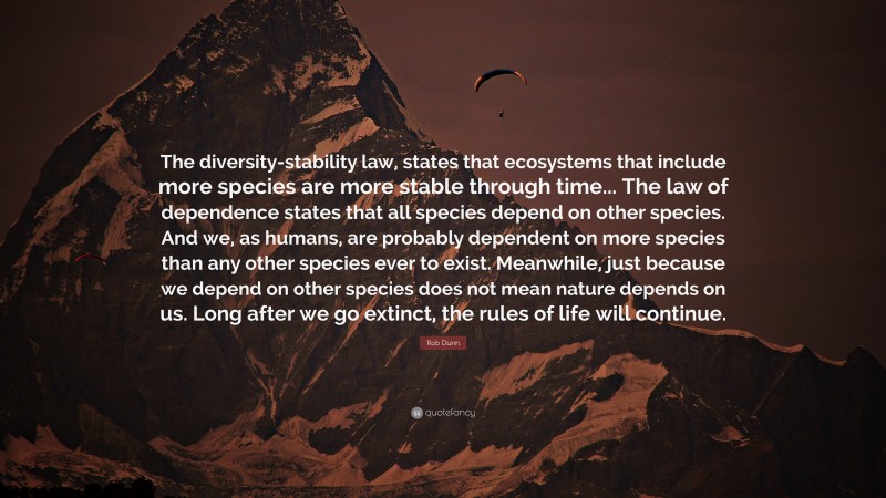 Rob Dunn Quote: “The diversity-stability law, states that ecosystems that include more species are more stable through time... The law of dependence states that all species depend on other species. And we, as humans, are probably dependent on more species than any other species ever to exist. Meanwhile, just because we depend on other species does not mean nature depends on us. Long after we go extinct, the rules of life will continue.”