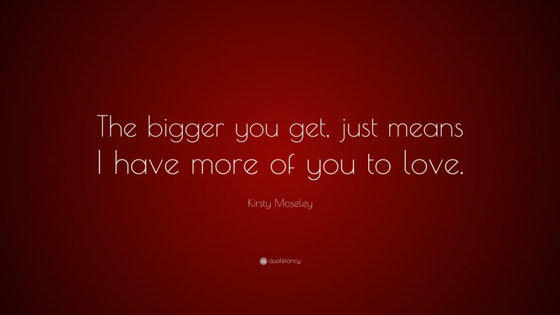 Kirsty Moseley Quote: “The bigger you get, just means I have more of you to love.”