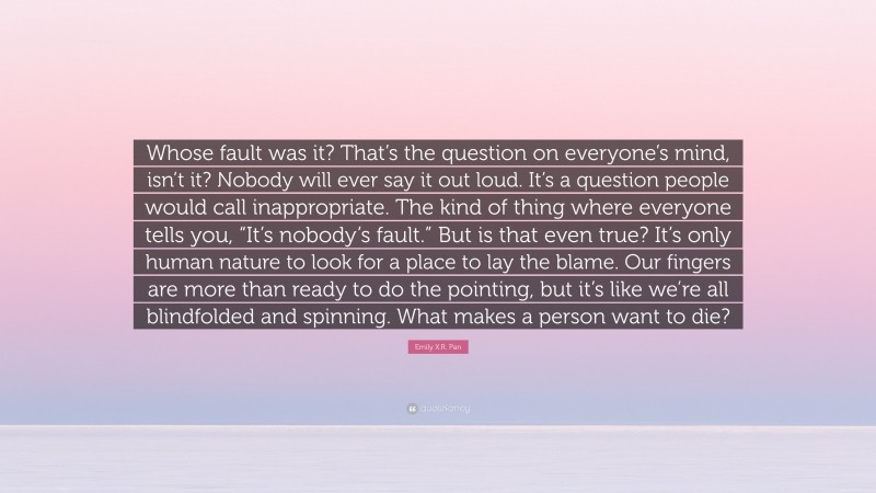 Emily X.R. Pan Quote: “Whose fault was it? That’s the question on everyone’s mind, isn’t it? Nobody will ever say it out loud. It’s a question people would call inappropriate. The kind of thing where everyone tells you, “It’s nobody’s fault.” But is that even true? It’s only human nature to look for a place to lay the blame. Our fingers are more than ready to do the pointing, but it’s like we’re all blindfolded and spinning. What makes a person want to die?”