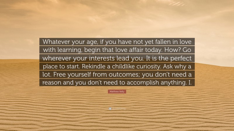 Matthew Kelly Quote: “Whatever your age, if you have not yet fallen in love with learning, begin that love affair today. How? Go wherever your interests lead you. It is the perfect place to start. Rekindle a childlike curiosity. Ask why a lot. Free yourself from outcomes; you don’t need a reason and you don’t need to accomplish anything. I.”