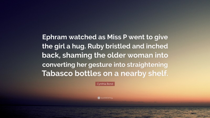 Cynthia Bond Quote: “Ephram watched as Miss P went to give the girl a hug. Ruby bristled and inched back, shaming the older woman into converting her gesture into straightening Tabasco bottles on a nearby shelf.”