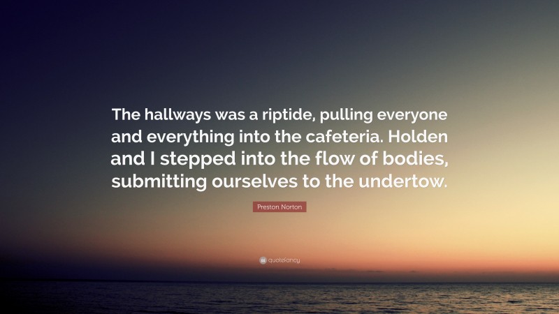 Preston Norton Quote: “The hallways was a riptide, pulling everyone and everything into the cafeteria. Holden and I stepped into the flow of bodies, submitting ourselves to the undertow.”