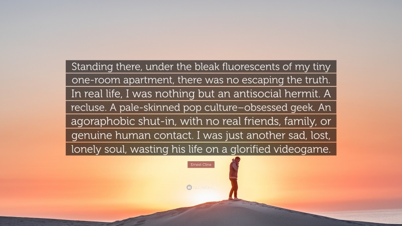 Ernest Cline Quote: “Standing there, under the bleak fluorescents of my tiny one-room apartment, there was no escaping the truth. In real life, I was nothing but an antisocial hermit. A recluse. A pale-skinned pop culture–obsessed geek. An agoraphobic shut-in, with no real friends, family, or genuine human contact. I was just another sad, lost, lonely soul, wasting his life on a glorified videogame.”
