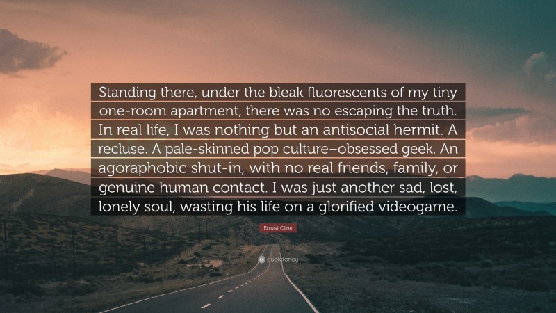 Ernest Cline Quote: “Standing there, under the bleak fluorescents of my tiny one-room apartment, there was no escaping the truth. In real life, I was nothing but an antisocial hermit. A recluse. A pale-skinned pop culture–obsessed geek. An agoraphobic shut-in, with no real friends, family, or genuine human contact. I was just another sad, lost, lonely soul, wasting his life on a glorified videogame.”