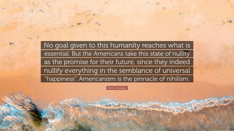 Martin Heidegger Quote: “No goal given to this humanity reaches what is essential. But the Americans take this state of nullity as the promise for their future, since they indeed nullify everything in the semblance of universal “happiness”. Americanism is the pinnacle of nihilism.”