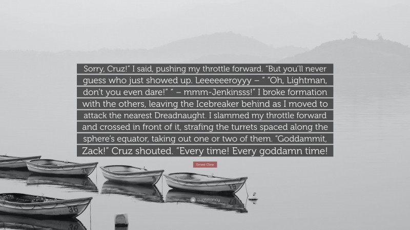 Ernest Cline Quote: “Sorry, Cruz!” I said, pushing my throttle forward. “But you’ll never guess who just showed up. Leeeeeeroyyy – ” “Oh, Lightman, don’t you even dare!” “ – mmm-Jenkinsss!” I broke formation with the others, leaving the Icebreaker behind as I moved to attack the nearest Dreadnaught. I slammed my throttle forward and crossed in front of it, strafing the turrets spaced along the sphere’s equator, taking out one or two of them. “Goddammit, Zack!” Cruz shouted. “Every time! Every goddamn time!”