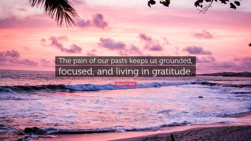 Jewel E. Ann Quote: “The pain of our pasts keeps us grounded, focused, and living in gratitude.”